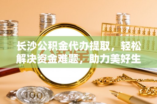 孟连长沙公积金代办提取，轻松解决资金难题，助力美好生活