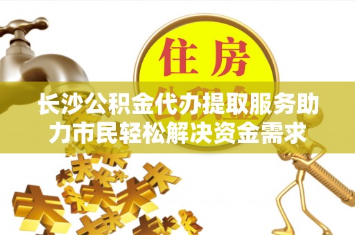 孟连长沙公积金代办提取服务助力市民轻松解决资金需求