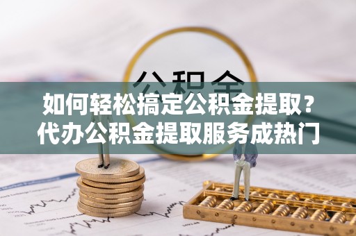孟连如何轻松搞定公积金提取？代办公积金提取服务成热门选择