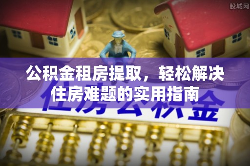 孟连公积金租房提取，轻松解决住房难题的实用指南