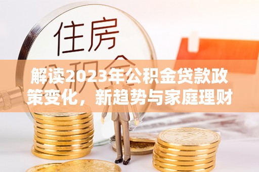孟连解读2023年公积金贷款政策变化，新趋势与家庭理财规划