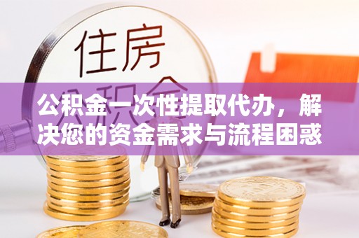 孟连公积金一次性提取代办，解决您的资金需求与流程困惑
