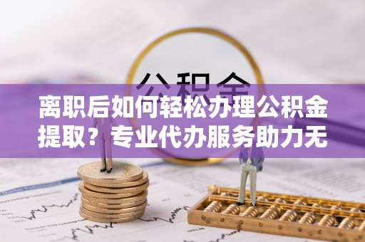 孟连离职后如何轻松办理公积金提取？专业代办服务助力无忧