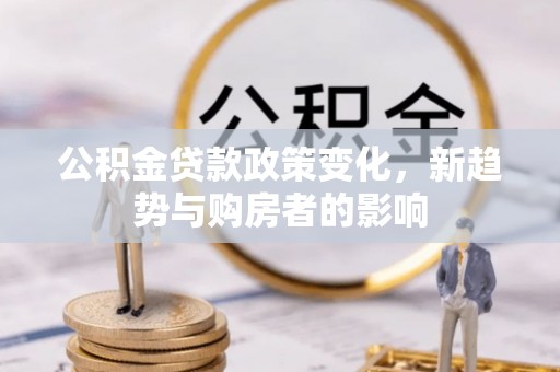 孟连公积金贷款政策变化，新趋势与购房者的影响